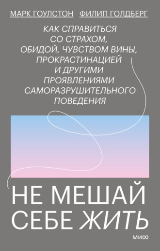 Марк Гоулстон. Не мешай себе жить. Как справиться со страхом, обидой, чувством вины, прокрастинацией и другими проявлениями саморазрушительного поведения