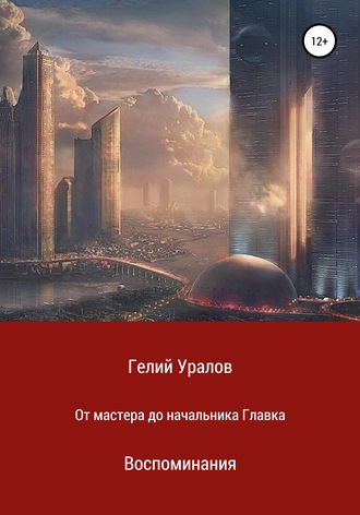 Гелий Иосифович Уралов. От мастера до начальника Главка. Воспоминания