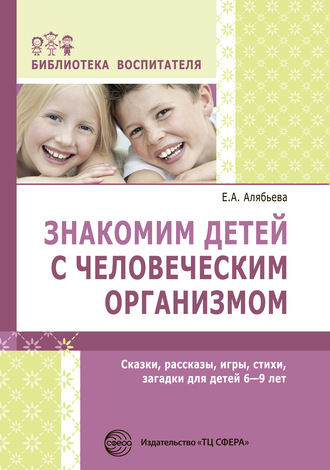 Е. А. Алябьева. Знакомим детей с человеческим организмом. Сказки, рассказы, игры, стихи, загадки для детей 6–9 лет