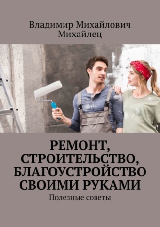 Владимир Михайлович Михайлец. Ремонт, строительство, благоустройство своими руками. Полезные советы