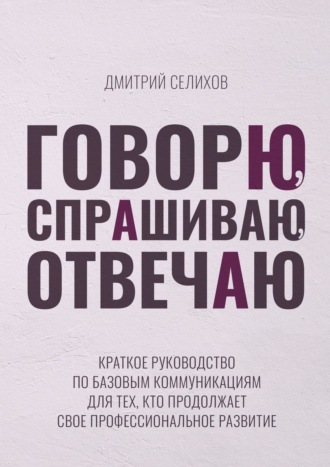 Дмитрий Селихов. Говорю, спрашиваю, отвечаю. Краткое руководство по базовым коммуникациям для тех, кто продолжает свое профессиональное развитие