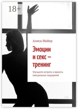 Алиса Майер. Эмоции и секс – тренинг. Улучшите остроту и яркость сексуальных ощущений