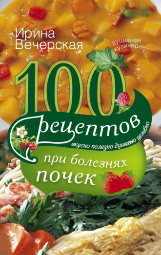 . 100 рецептов при болезнях почек. Вкусно, полезно, душевно, целебно