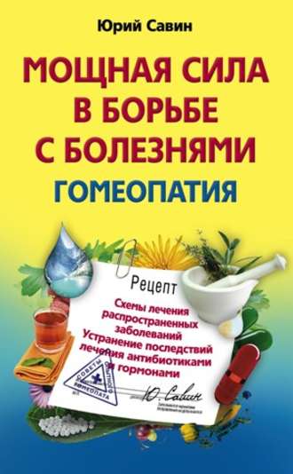 . Мощная сила в борьбе с болезнями. Гомеопатия. Схемы лечения распространенных заболеваний. Устранение последствий лечения антибиотиками и гормонами