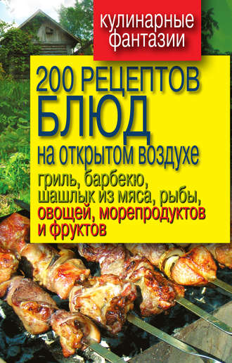 . 200 рецептов блюд на открытом воздухе: гриль, барбекю, шашлык из мяса, рыбы, овощей, морепродуктов и фруктов