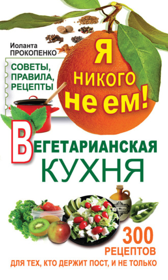 . Я никого не ем! Вегетарианская кухня. Советы, правила, рецепты. 300 рецептов для тех, кто держит пост