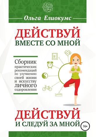 Ольга Алексеевна Елиокумс. Действуй вместе со мной. Действуй и следуй за мной. Сборник практических рекомендаций по улучшению своей жизни и искусству личного оздоровления