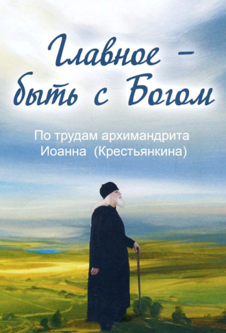. Главное – быть с Богом. По трудам архимандрита Иоанна (Крестьянкина)