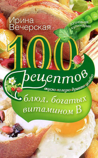 . 100 рецептов блюд, богатых витамином В. Вкусно, полезно, душевно, целебно