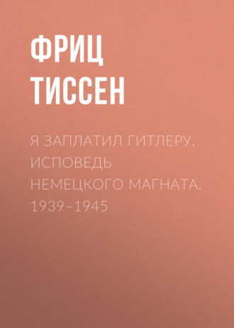 Фриц Тиссен. Я заплатил Гитлеру. Исповедь немецкого магната. 1939–1945