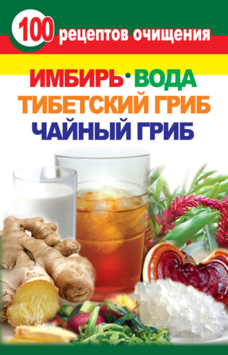 . 100 рецептов очищения. Имбирь, вода, тибетский гриб, чайный гриб