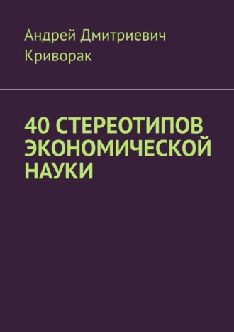 Андрей Дмитриевич Криворак. 40 стереотипов экономической науки