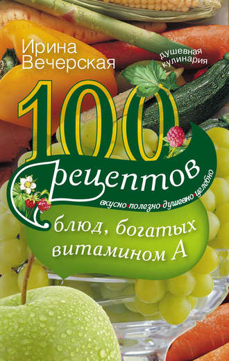 . 100 рецептов блюд, богатых витамином А. Вкусно, полезно, душевно, целебно