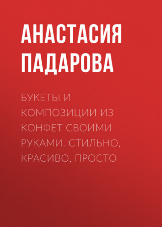 Анастасия Падарова. Букеты и композиции из конфет своими руками. Стильно, красиво, просто