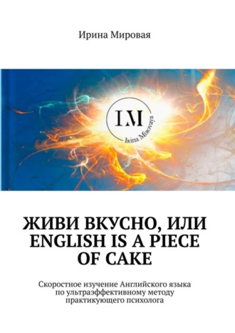 Ирина Мировая. Живи вкусно, или English is a piece of cake. Скоростное изучение Английского языка по ультраэффективному методу практикующего психолога