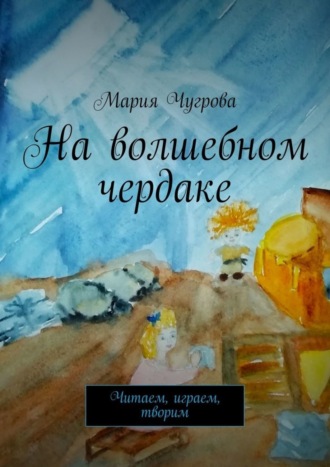 Мария Чугрова. На волшебном чердаке. Читаем, играем, творим
