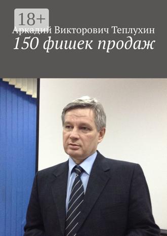 Аркадий Викторович Теплухин. 150 фишек продаж