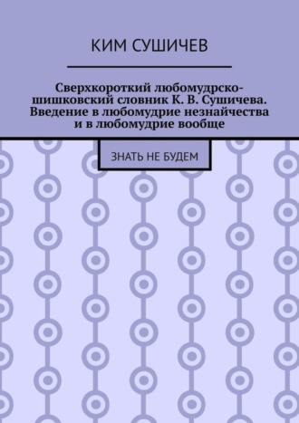 . Сверхкороткий любомудрско-шишковский словник К. В. Сушичева. Введение в любомудрие незнайчества и в любомудрие вообще. Знать не будем