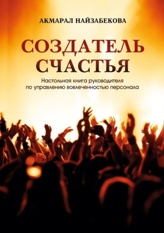 Акмарал Найзабекова. Создатель счастья. Настольная книга руководителя по управлению вовлеченностью персонала