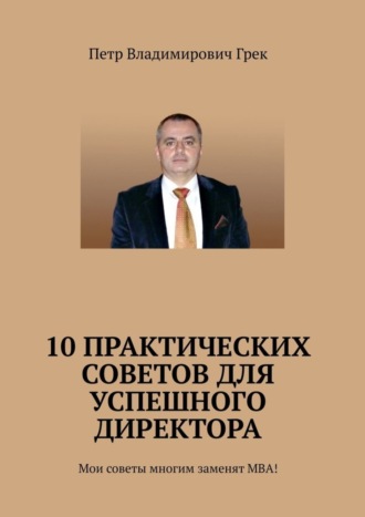 Петр Владимирович Грек. 10 практических советов для успешного директора. Мои советы многим заменят МВА!