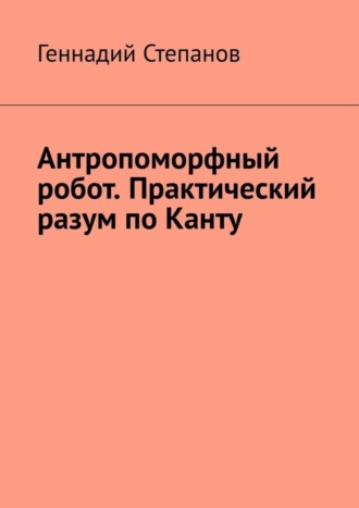 Геннадий Степанов. Антропоморфный робот. Практический разум по Канту