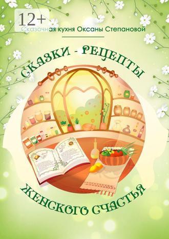 Сказочная кухня Оксаны Степановой. Сказки-рецепты Женского Счастья