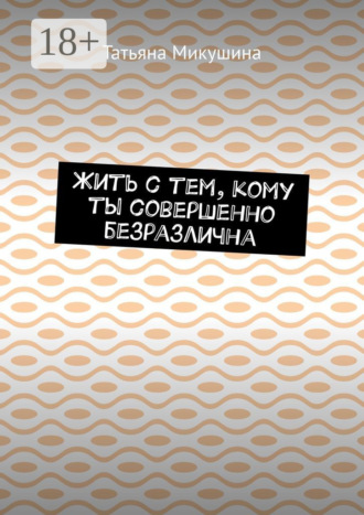 Татьяна Микушина. Жить с тем, кому ты совершенно безразлична