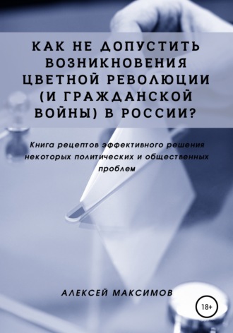 . Как не допустить возникновения цветной революции (и гражданской войны) в России? Книга рецептов эффективного решения некоторых политических и общественных проблем