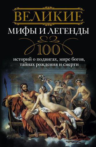 . Великие мифы и легенды. 100 историй о подвигах, мире богов, тайнах рождения и смерти