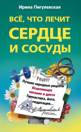 . Все, что лечит сердце и сосуды. Лучшие народные рецепты, исцеляющее питание и диета, гимнастика, йога, медитация…