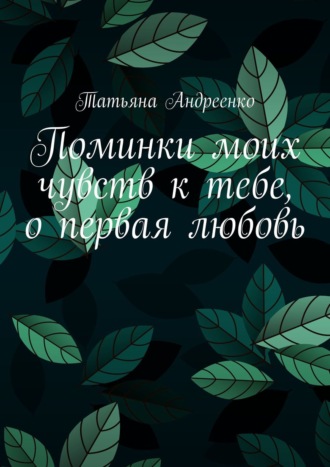 Татьяна Владмимировна Андреенко. Поминки моих чувств к тебе, о первая любовь. Любовная лирика