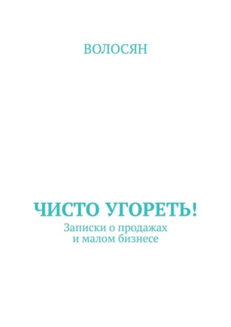 Волосян. Чисто угореть! Записки о продажах и малом бизнесе