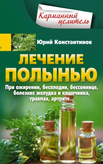 Юрий Константинов. Лечение полынью. При ожирении, бесплодии, бессоннице, болезнях желудка и кишечника, травмах, артрите…