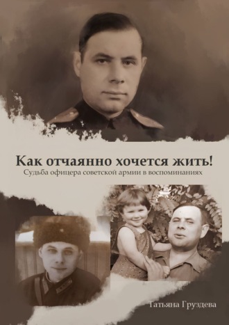 . Как отчаянно хочется жить! Судьба офицера советской армии в воспоминаниях