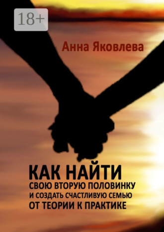 Анна Яковлева. Как найти свою вторую половинку и создать счастливую семью. От теории к практике