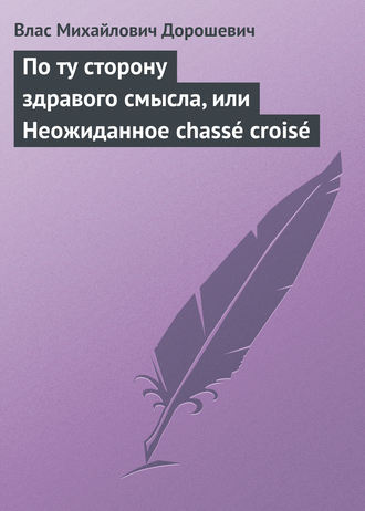 Влас Дорошевич. По ту сторону здравого смысла, или Неожиданное chassé croisé