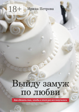 Ирина Игоревна Петрова. ВЫЙДУ ЗАМУЖ ПО ЛЮБВИ. Как сделать так, чтобы в этот раз все получилось