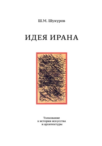 Ш. М. Шукуров. Идея Ирана. Толкование к истории искусства и архитектуры