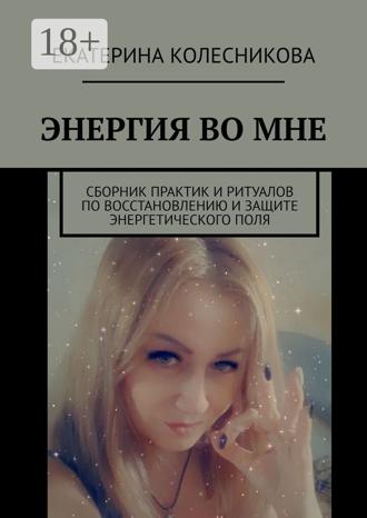 Екатерина Колесникова. ЭНЕРГИЯ ВО МНЕ. Сборник практик и ритуалов по восстановлению и защите энергетического поля