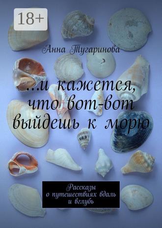 Анна Тугаринова. …и кажется, что вот-вот выйдешь к морю. Рассказы о путешествиях вдаль и вглубь
