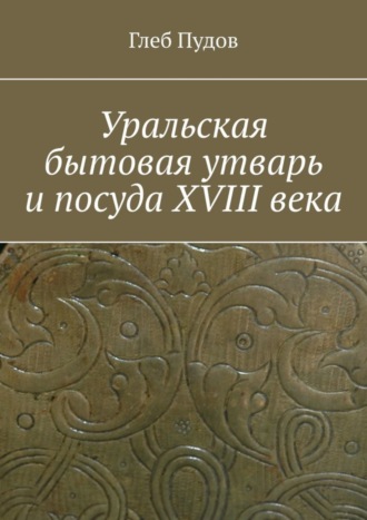 Глеб Пудов. Уральская бытовая утварь и посуда XVIII века