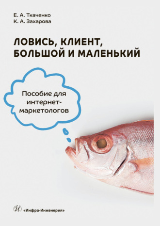 Е. А. Ткаченко. Ловись, клиент, большой и маленький. Пособие для интернет-маркетологов