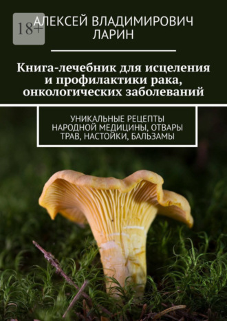 Алексей Владимирович Ларин. Книга-лечебник для исцеления и профилактики рака, онкологических заболеваний. Уникальные рецепты народной медицины, отвары трав, настойки, бальзамы