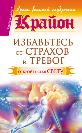 . Крайон. Избавьтесь от страхов и тревог. Откройте себя Свету!