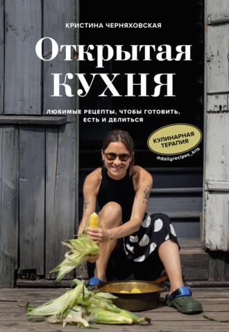 Кристина Черняховская. Открытая кухня. Любимые рецепты, чтобы готовить, есть и делиться