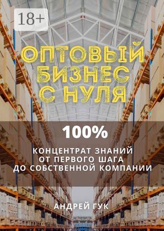 Андрей Гук. Оптовый бизнес с нуля. 100% концентрат знаний от первого шага к собственной компании