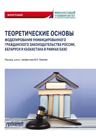 Коллектив авторов. Теоретические основы моделирования унифицированного гражданского законодательства России, Беларуси и Казахстана в рамках ЕАЭС