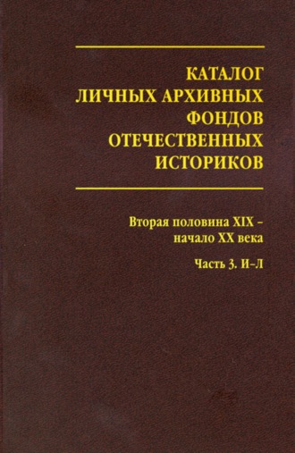 . Каталог личных архивных фондов отечественных историков. Выпуск 3. Вторая половина XIX – начало XX века. Часть 3. И-Л