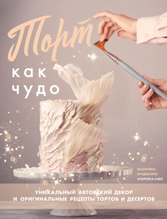 Екатерина Бурдыкина. Торт как чудо. Уникальный авторский декор и оригинальные рецепты тортов и десертов