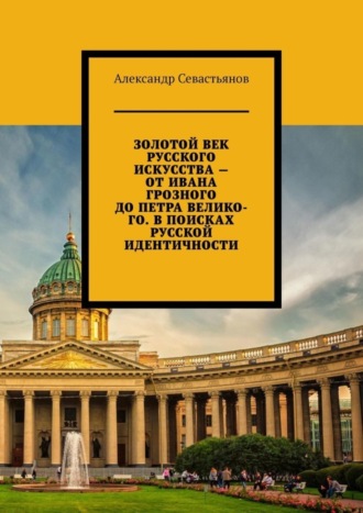 Александр Никитич Севастьянов. Золотой век русского искусства – от Ивана Грозного до Петра Великого. В поисках русской идентичности
